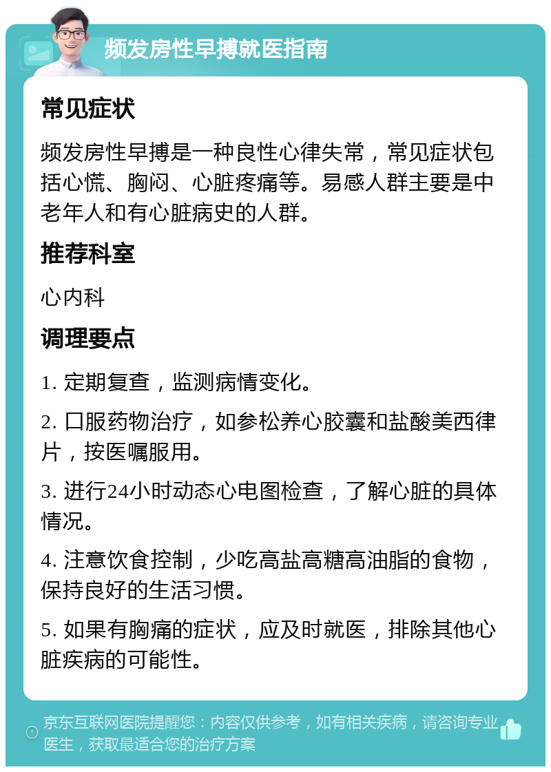 频发房性早搏就医指南 常见症状 频发房性早搏是一种良性心律失常，常见症状包括心慌、胸闷、心脏疼痛等。易感人群主要是中老年人和有心脏病史的人群。 推荐科室 心内科 调理要点 1. 定期复查，监测病情变化。 2. 口服药物治疗，如参松养心胶囊和盐酸美西律片，按医嘱服用。 3. 进行24小时动态心电图检查，了解心脏的具体情况。 4. 注意饮食控制，少吃高盐高糖高油脂的食物，保持良好的生活习惯。 5. 如果有胸痛的症状，应及时就医，排除其他心脏疾病的可能性。