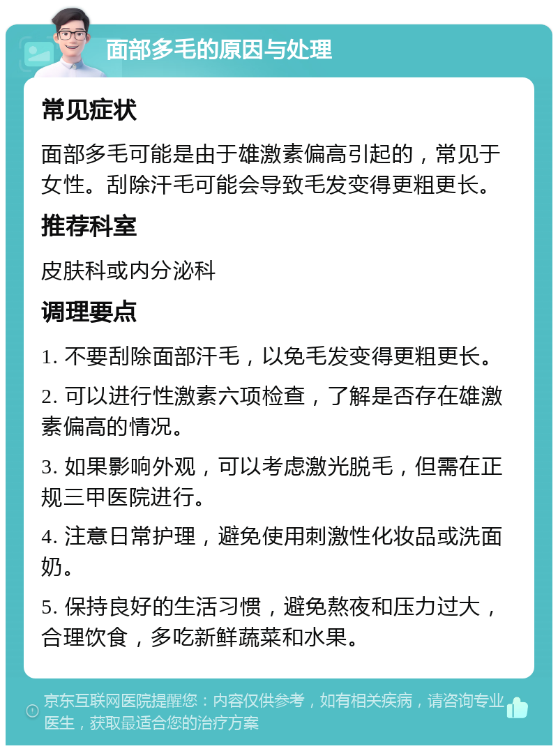 面部多毛的原因与处理 常见症状 面部多毛可能是由于雄激素偏高引起的，常见于女性。刮除汗毛可能会导致毛发变得更粗更长。 推荐科室 皮肤科或内分泌科 调理要点 1. 不要刮除面部汗毛，以免毛发变得更粗更长。 2. 可以进行性激素六项检查，了解是否存在雄激素偏高的情况。 3. 如果影响外观，可以考虑激光脱毛，但需在正规三甲医院进行。 4. 注意日常护理，避免使用刺激性化妆品或洗面奶。 5. 保持良好的生活习惯，避免熬夜和压力过大，合理饮食，多吃新鲜蔬菜和水果。