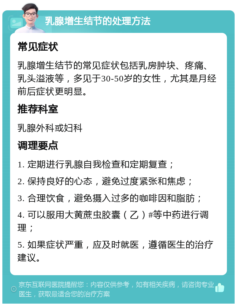 乳腺增生结节的处理方法 常见症状 乳腺增生结节的常见症状包括乳房肿块、疼痛、乳头溢液等，多见于30-50岁的女性，尤其是月经前后症状更明显。 推荐科室 乳腺外科或妇科 调理要点 1. 定期进行乳腺自我检查和定期复查； 2. 保持良好的心态，避免过度紧张和焦虑； 3. 合理饮食，避免摄入过多的咖啡因和脂肪； 4. 可以服用大黄蔗虫胶囊（乙）#等中药进行调理； 5. 如果症状严重，应及时就医，遵循医生的治疗建议。