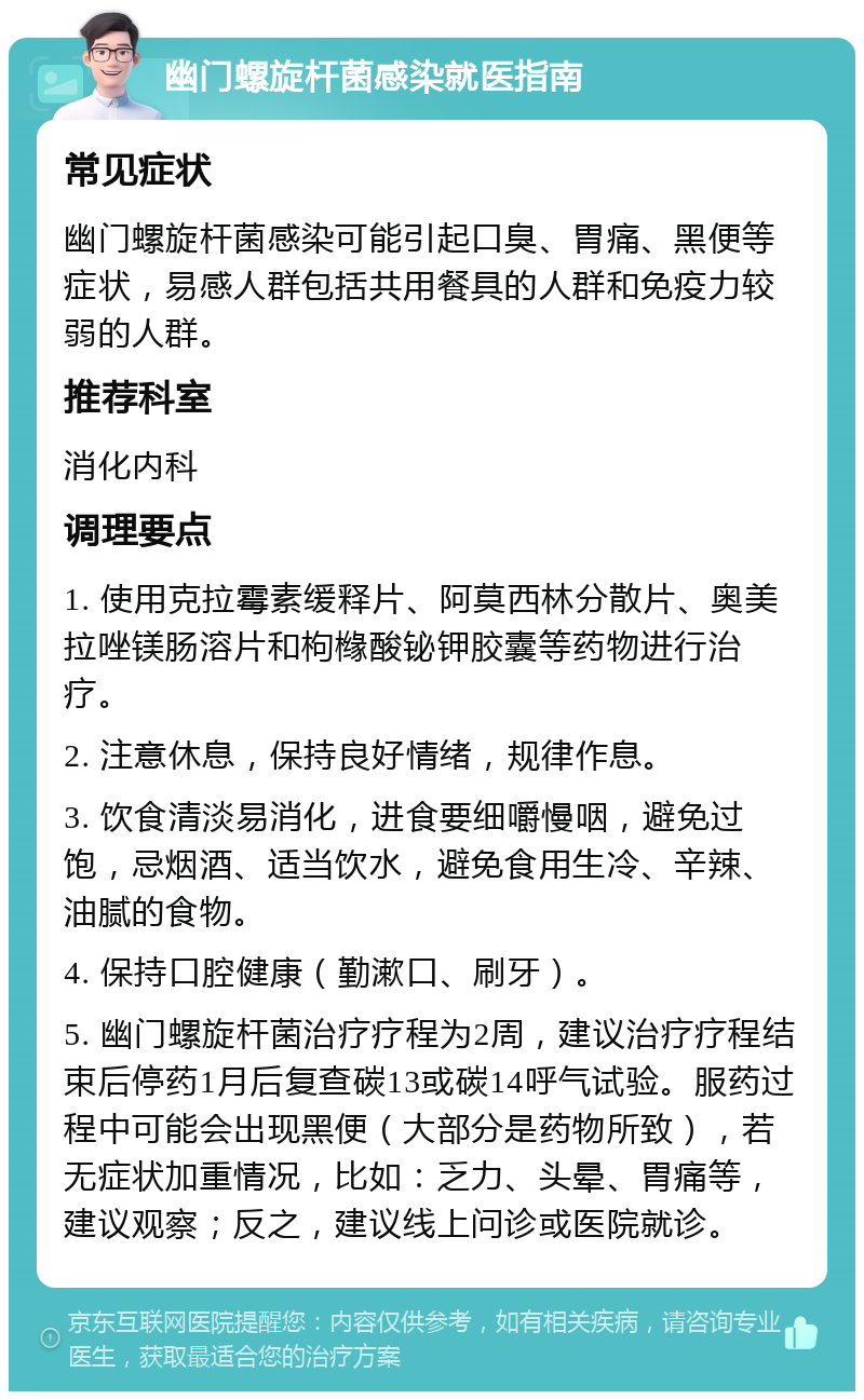 幽门螺旋杆菌感染就医指南 常见症状 幽门螺旋杆菌感染可能引起口臭、胃痛、黑便等症状，易感人群包括共用餐具的人群和免疫力较弱的人群。 推荐科室 消化内科 调理要点 1. 使用克拉霉素缓释片、阿莫西林分散片、奥美拉唑镁肠溶片和枸橼酸铋钾胶囊等药物进行治疗。 2. 注意休息，保持良好情绪，规律作息。 3. 饮食清淡易消化，进食要细嚼慢咽，避免过饱，忌烟酒、适当饮水，避免食用生冷、辛辣、油腻的食物。 4. 保持口腔健康（勤漱口、刷牙）。 5. 幽门螺旋杆菌治疗疗程为2周，建议治疗疗程结束后停药1月后复查碳13或碳14呼气试验。服药过程中可能会出现黑便（大部分是药物所致），若无症状加重情况，比如：乏力、头晕、胃痛等，建议观察；反之，建议线上问诊或医院就诊。