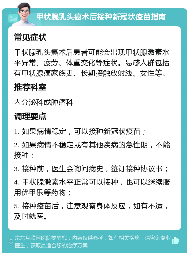 甲状腺乳头癌术后接种新冠状疫苗指南 常见症状 甲状腺乳头癌术后患者可能会出现甲状腺激素水平异常、疲劳、体重变化等症状。易感人群包括有甲状腺癌家族史、长期接触放射线、女性等。 推荐科室 内分泌科或肿瘤科 调理要点 1. 如果病情稳定，可以接种新冠状疫苗； 2. 如果病情不稳定或有其他疾病的急性期，不能接种； 3. 接种前，医生会询问病史，签订接种协议书； 4. 甲状腺激素水平正常可以接种，也可以继续服用优甲乐等药物； 5. 接种疫苗后，注意观察身体反应，如有不适，及时就医。