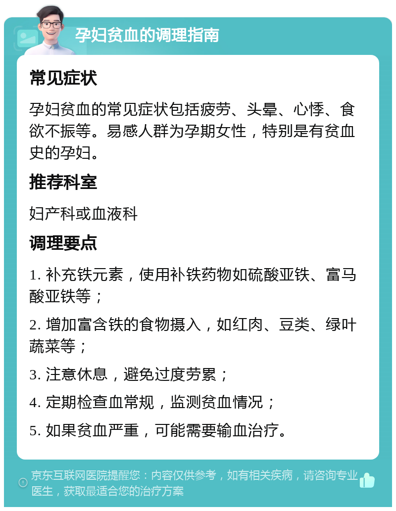 孕妇贫血的调理指南 常见症状 孕妇贫血的常见症状包括疲劳、头晕、心悸、食欲不振等。易感人群为孕期女性，特别是有贫血史的孕妇。 推荐科室 妇产科或血液科 调理要点 1. 补充铁元素，使用补铁药物如硫酸亚铁、富马酸亚铁等； 2. 增加富含铁的食物摄入，如红肉、豆类、绿叶蔬菜等； 3. 注意休息，避免过度劳累； 4. 定期检查血常规，监测贫血情况； 5. 如果贫血严重，可能需要输血治疗。