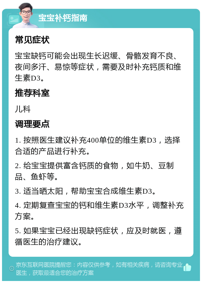 宝宝补钙指南 常见症状 宝宝缺钙可能会出现生长迟缓、骨骼发育不良、夜间多汗、易惊等症状，需要及时补充钙质和维生素D3。 推荐科室 儿科 调理要点 1. 按照医生建议补充400单位的维生素D3，选择合适的产品进行补充。 2. 给宝宝提供富含钙质的食物，如牛奶、豆制品、鱼虾等。 3. 适当晒太阳，帮助宝宝合成维生素D3。 4. 定期复查宝宝的钙和维生素D3水平，调整补充方案。 5. 如果宝宝已经出现缺钙症状，应及时就医，遵循医生的治疗建议。