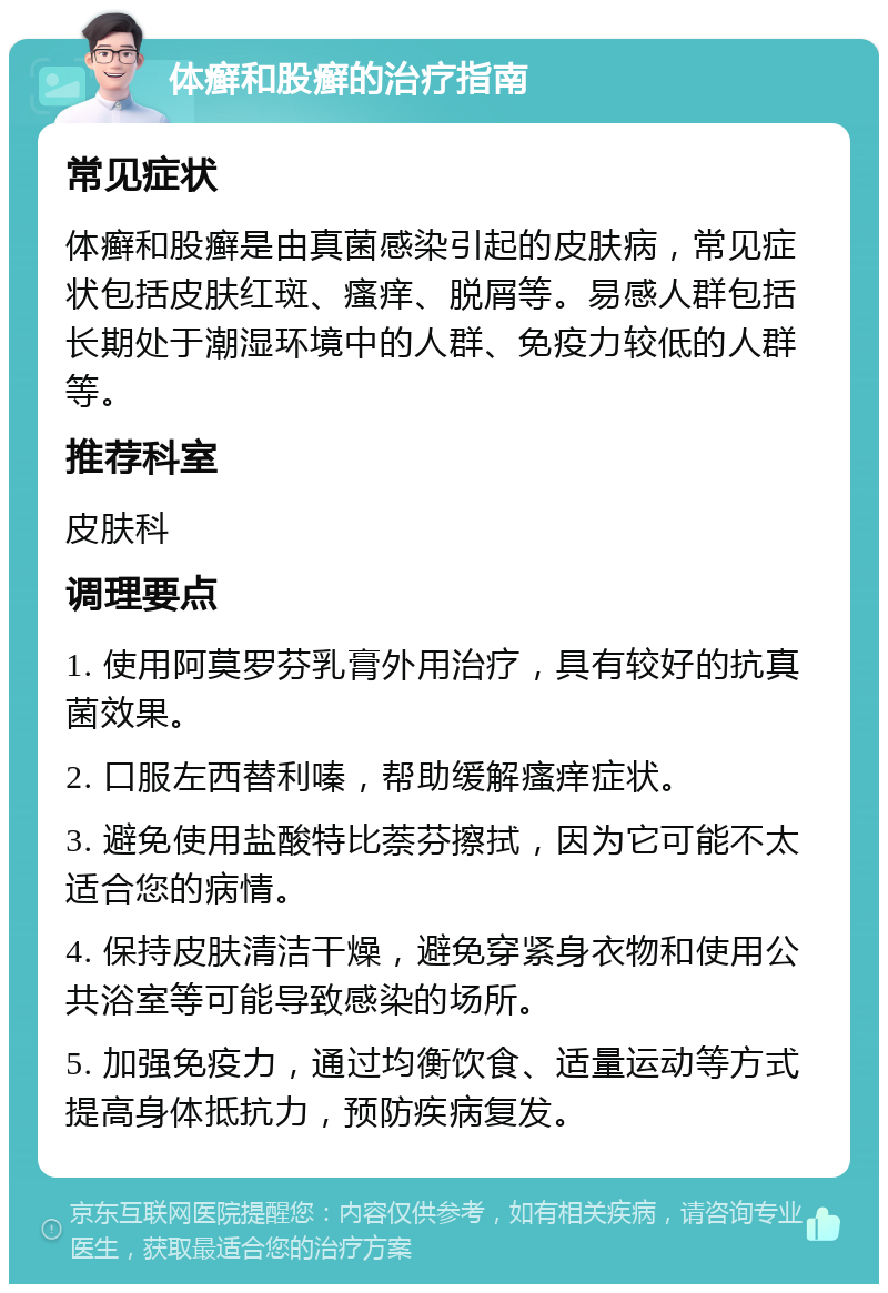 体癣和股癣的治疗指南 常见症状 体癣和股癣是由真菌感染引起的皮肤病，常见症状包括皮肤红斑、瘙痒、脱屑等。易感人群包括长期处于潮湿环境中的人群、免疫力较低的人群等。 推荐科室 皮肤科 调理要点 1. 使用阿莫罗芬乳膏外用治疗，具有较好的抗真菌效果。 2. 口服左西替利嗪，帮助缓解瘙痒症状。 3. 避免使用盐酸特比萘芬擦拭，因为它可能不太适合您的病情。 4. 保持皮肤清洁干燥，避免穿紧身衣物和使用公共浴室等可能导致感染的场所。 5. 加强免疫力，通过均衡饮食、适量运动等方式提高身体抵抗力，预防疾病复发。