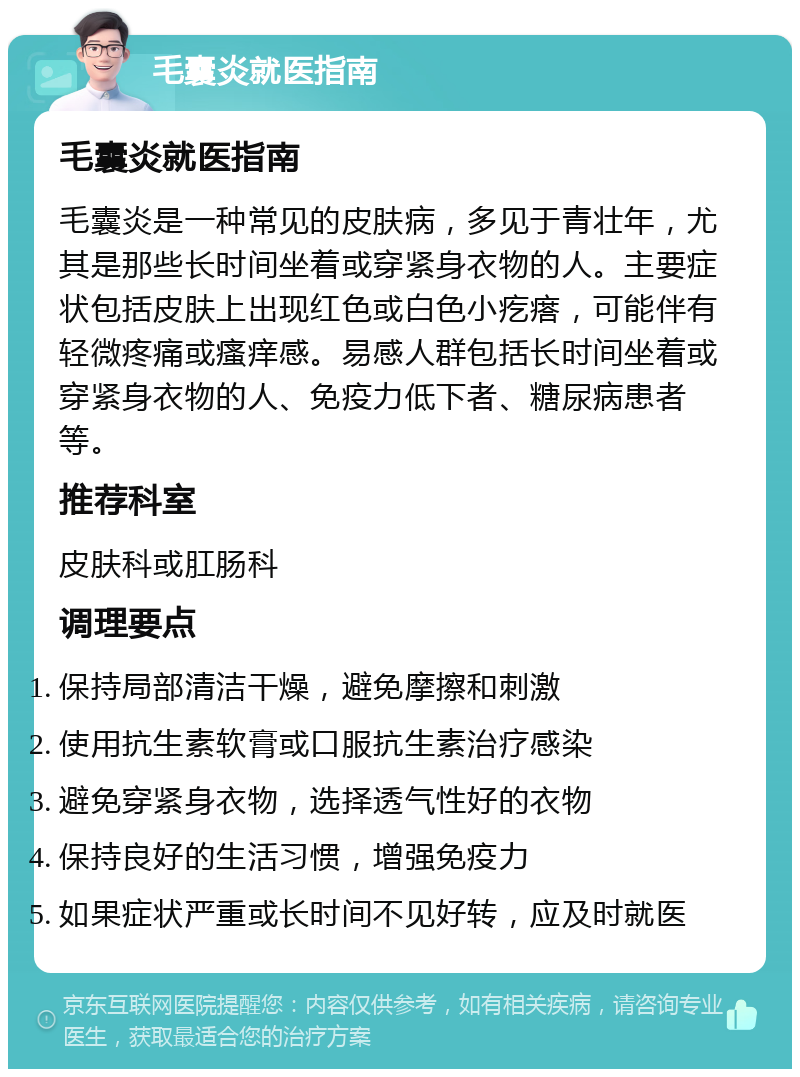 毛囊炎就医指南 毛囊炎就医指南 毛囊炎是一种常见的皮肤病，多见于青壮年，尤其是那些长时间坐着或穿紧身衣物的人。主要症状包括皮肤上出现红色或白色小疙瘩，可能伴有轻微疼痛或瘙痒感。易感人群包括长时间坐着或穿紧身衣物的人、免疫力低下者、糖尿病患者等。 推荐科室 皮肤科或肛肠科 调理要点 保持局部清洁干燥，避免摩擦和刺激 使用抗生素软膏或口服抗生素治疗感染 避免穿紧身衣物，选择透气性好的衣物 保持良好的生活习惯，增强免疫力 如果症状严重或长时间不见好转，应及时就医