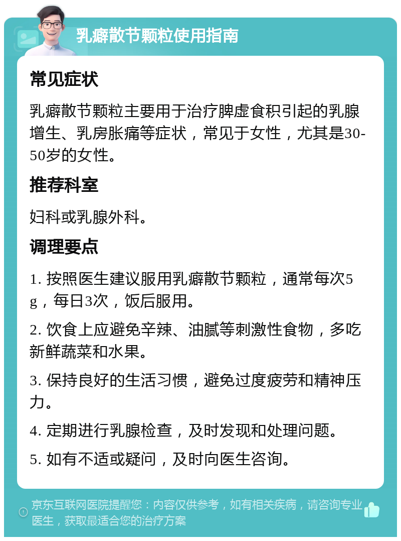 乳癖散节颗粒使用指南 常见症状 乳癖散节颗粒主要用于治疗脾虚食积引起的乳腺增生、乳房胀痛等症状，常见于女性，尤其是30-50岁的女性。 推荐科室 妇科或乳腺外科。 调理要点 1. 按照医生建议服用乳癖散节颗粒，通常每次5g，每日3次，饭后服用。 2. 饮食上应避免辛辣、油腻等刺激性食物，多吃新鲜蔬菜和水果。 3. 保持良好的生活习惯，避免过度疲劳和精神压力。 4. 定期进行乳腺检查，及时发现和处理问题。 5. 如有不适或疑问，及时向医生咨询。