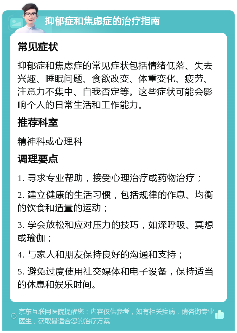 抑郁症和焦虑症的治疗指南 常见症状 抑郁症和焦虑症的常见症状包括情绪低落、失去兴趣、睡眠问题、食欲改变、体重变化、疲劳、注意力不集中、自我否定等。这些症状可能会影响个人的日常生活和工作能力。 推荐科室 精神科或心理科 调理要点 1. 寻求专业帮助，接受心理治疗或药物治疗； 2. 建立健康的生活习惯，包括规律的作息、均衡的饮食和适量的运动； 3. 学会放松和应对压力的技巧，如深呼吸、冥想或瑜伽； 4. 与家人和朋友保持良好的沟通和支持； 5. 避免过度使用社交媒体和电子设备，保持适当的休息和娱乐时间。