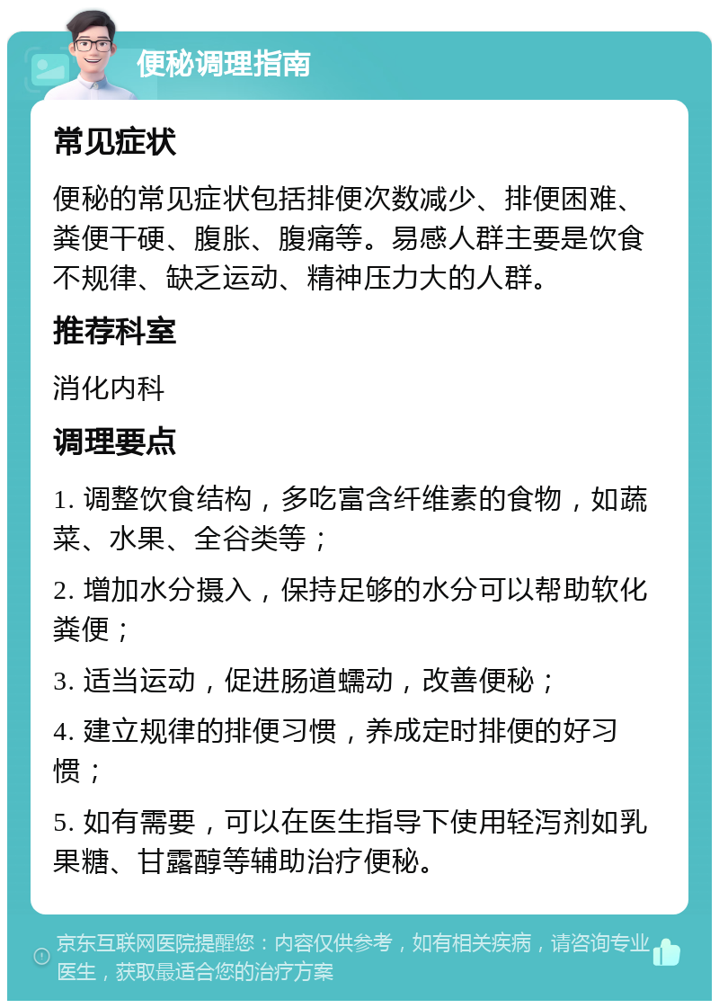 便秘调理指南 常见症状 便秘的常见症状包括排便次数减少、排便困难、粪便干硬、腹胀、腹痛等。易感人群主要是饮食不规律、缺乏运动、精神压力大的人群。 推荐科室 消化内科 调理要点 1. 调整饮食结构，多吃富含纤维素的食物，如蔬菜、水果、全谷类等； 2. 增加水分摄入，保持足够的水分可以帮助软化粪便； 3. 适当运动，促进肠道蠕动，改善便秘； 4. 建立规律的排便习惯，养成定时排便的好习惯； 5. 如有需要，可以在医生指导下使用轻泻剂如乳果糖、甘露醇等辅助治疗便秘。