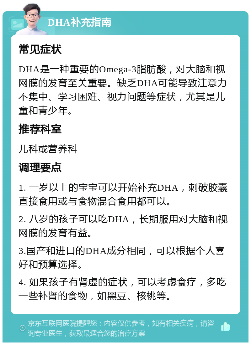 DHA补充指南 常见症状 DHA是一种重要的Omega-3脂肪酸，对大脑和视网膜的发育至关重要。缺乏DHA可能导致注意力不集中、学习困难、视力问题等症状，尤其是儿童和青少年。 推荐科室 儿科或营养科 调理要点 1. 一岁以上的宝宝可以开始补充DHA，刺破胶囊直接食用或与食物混合食用都可以。 2. 八岁的孩子可以吃DHA，长期服用对大脑和视网膜的发育有益。 3.国产和进口的DHA成分相同，可以根据个人喜好和预算选择。 4. 如果孩子有肾虚的症状，可以考虑食疗，多吃一些补肾的食物，如黑豆、核桃等。