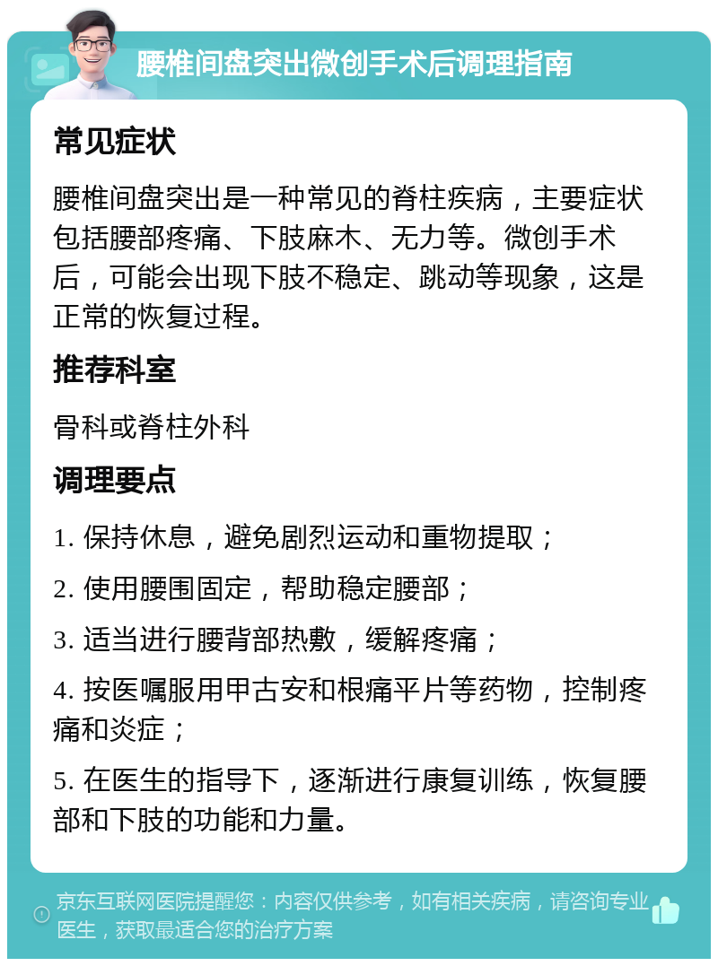 腰椎间盘突出微创手术后调理指南 常见症状 腰椎间盘突出是一种常见的脊柱疾病，主要症状包括腰部疼痛、下肢麻木、无力等。微创手术后，可能会出现下肢不稳定、跳动等现象，这是正常的恢复过程。 推荐科室 骨科或脊柱外科 调理要点 1. 保持休息，避免剧烈运动和重物提取； 2. 使用腰围固定，帮助稳定腰部； 3. 适当进行腰背部热敷，缓解疼痛； 4. 按医嘱服用甲古安和根痛平片等药物，控制疼痛和炎症； 5. 在医生的指导下，逐渐进行康复训练，恢复腰部和下肢的功能和力量。