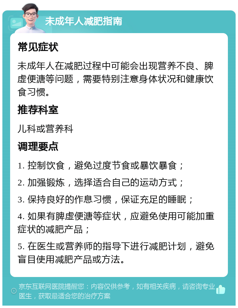 未成年人减肥指南 常见症状 未成年人在减肥过程中可能会出现营养不良、脾虚便溏等问题，需要特别注意身体状况和健康饮食习惯。 推荐科室 儿科或营养科 调理要点 1. 控制饮食，避免过度节食或暴饮暴食； 2. 加强锻炼，选择适合自己的运动方式； 3. 保持良好的作息习惯，保证充足的睡眠； 4. 如果有脾虚便溏等症状，应避免使用可能加重症状的减肥产品； 5. 在医生或营养师的指导下进行减肥计划，避免盲目使用减肥产品或方法。