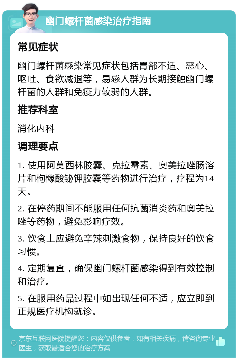 幽门螺杆菌感染治疗指南 常见症状 幽门螺杆菌感染常见症状包括胃部不适、恶心、呕吐、食欲减退等，易感人群为长期接触幽门螺杆菌的人群和免疫力较弱的人群。 推荐科室 消化内科 调理要点 1. 使用阿莫西林胶囊、克拉霉素、奥美拉唑肠溶片和枸橼酸铋钾胶囊等药物进行治疗，疗程为14天。 2. 在停药期间不能服用任何抗菌消炎药和奥美拉唑等药物，避免影响疗效。 3. 饮食上应避免辛辣刺激食物，保持良好的饮食习惯。 4. 定期复查，确保幽门螺杆菌感染得到有效控制和治疗。 5. 在服用药品过程中如出现任何不适，应立即到正规医疗机构就诊。