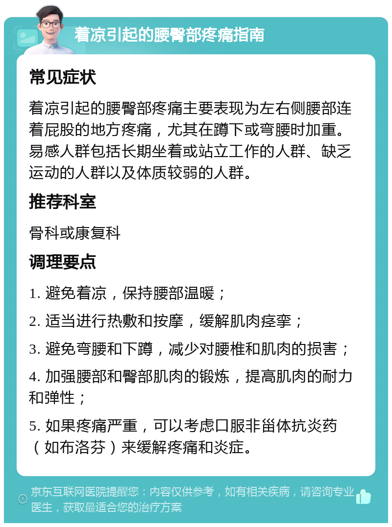 着凉引起的腰臀部疼痛指南 常见症状 着凉引起的腰臀部疼痛主要表现为左右侧腰部连着屁股的地方疼痛，尤其在蹲下或弯腰时加重。易感人群包括长期坐着或站立工作的人群、缺乏运动的人群以及体质较弱的人群。 推荐科室 骨科或康复科 调理要点 1. 避免着凉，保持腰部温暖； 2. 适当进行热敷和按摩，缓解肌肉痉挛； 3. 避免弯腰和下蹲，减少对腰椎和肌肉的损害； 4. 加强腰部和臀部肌肉的锻炼，提高肌肉的耐力和弹性； 5. 如果疼痛严重，可以考虑口服非甾体抗炎药（如布洛芬）来缓解疼痛和炎症。