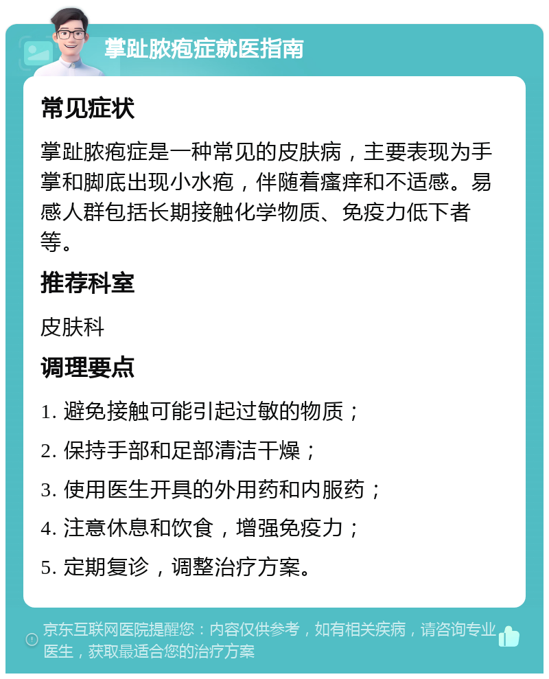 掌趾脓疱症就医指南 常见症状 掌趾脓疱症是一种常见的皮肤病，主要表现为手掌和脚底出现小水疱，伴随着瘙痒和不适感。易感人群包括长期接触化学物质、免疫力低下者等。 推荐科室 皮肤科 调理要点 1. 避免接触可能引起过敏的物质； 2. 保持手部和足部清洁干燥； 3. 使用医生开具的外用药和内服药； 4. 注意休息和饮食，增强免疫力； 5. 定期复诊，调整治疗方案。