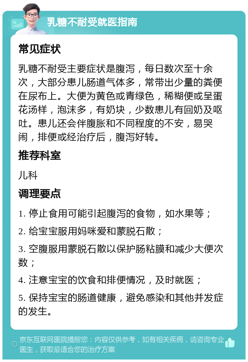 乳糖不耐受就医指南 常见症状 乳糖不耐受主要症状是腹泻，每日数次至十余次，大部分患儿肠道气体多，常带出少量的粪便在尿布上。大便为黄色或青绿色，稀糊便或呈蛋花汤样，泡沫多，有奶块，少数患儿有回奶及呕吐。患儿还会伴腹胀和不同程度的不安，易哭闹，排便或经治疗后，腹泻好转。 推荐科室 儿科 调理要点 1. 停止食用可能引起腹泻的食物，如水果等； 2. 给宝宝服用妈咪爱和蒙脱石散； 3. 空腹服用蒙脱石散以保护肠粘膜和减少大便次数； 4. 注意宝宝的饮食和排便情况，及时就医； 5. 保持宝宝的肠道健康，避免感染和其他并发症的发生。