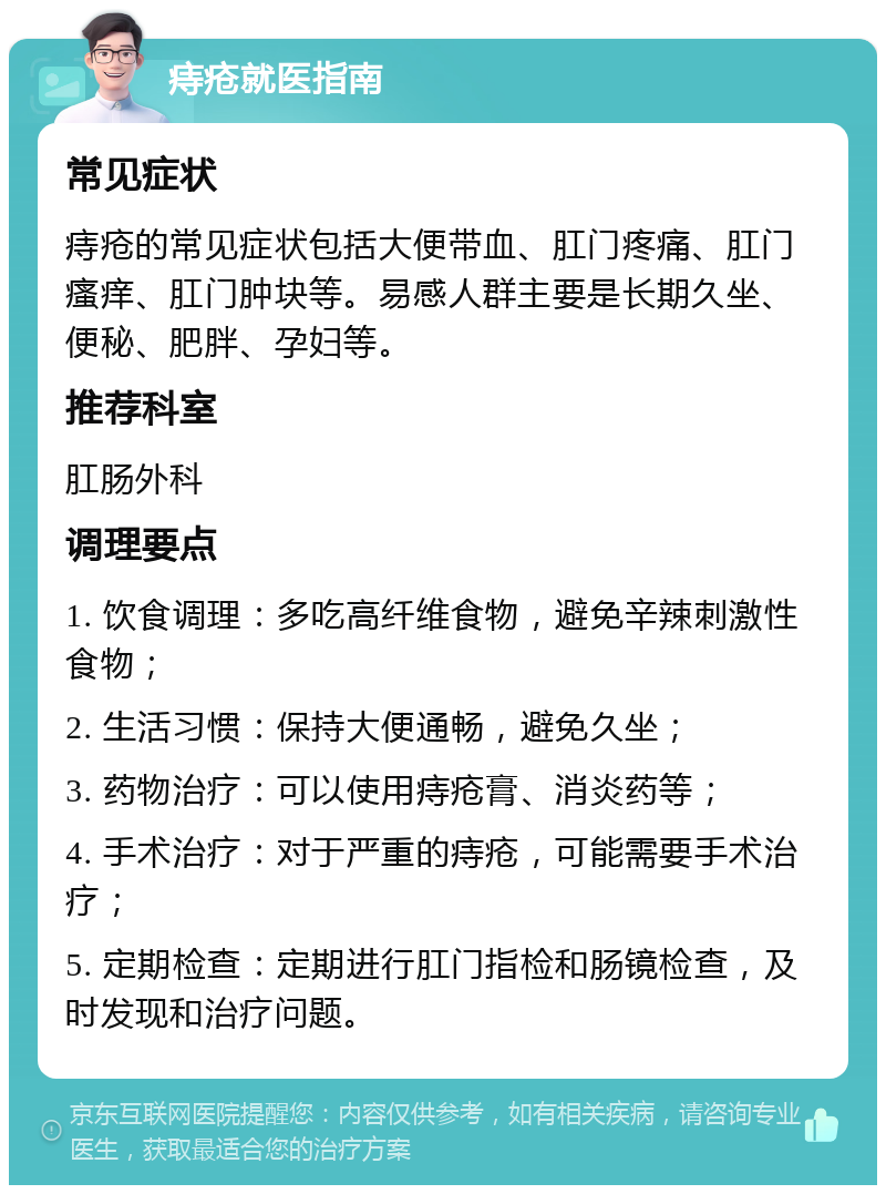 痔疮就医指南 常见症状 痔疮的常见症状包括大便带血、肛门疼痛、肛门瘙痒、肛门肿块等。易感人群主要是长期久坐、便秘、肥胖、孕妇等。 推荐科室 肛肠外科 调理要点 1. 饮食调理：多吃高纤维食物，避免辛辣刺激性食物； 2. 生活习惯：保持大便通畅，避免久坐； 3. 药物治疗：可以使用痔疮膏、消炎药等； 4. 手术治疗：对于严重的痔疮，可能需要手术治疗； 5. 定期检查：定期进行肛门指检和肠镜检查，及时发现和治疗问题。