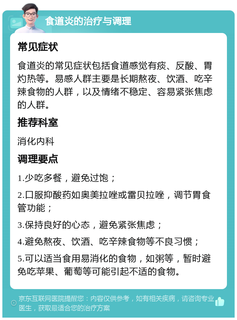 食道炎的治疗与调理 常见症状 食道炎的常见症状包括食道感觉有痰、反酸、胃灼热等。易感人群主要是长期熬夜、饮酒、吃辛辣食物的人群，以及情绪不稳定、容易紧张焦虑的人群。 推荐科室 消化内科 调理要点 1.少吃多餐，避免过饱； 2.口服抑酸药如奥美拉唑或雷贝拉唑，调节胃食管功能； 3.保持良好的心态，避免紧张焦虑； 4.避免熬夜、饮酒、吃辛辣食物等不良习惯； 5.可以适当食用易消化的食物，如粥等，暂时避免吃苹果、葡萄等可能引起不适的食物。