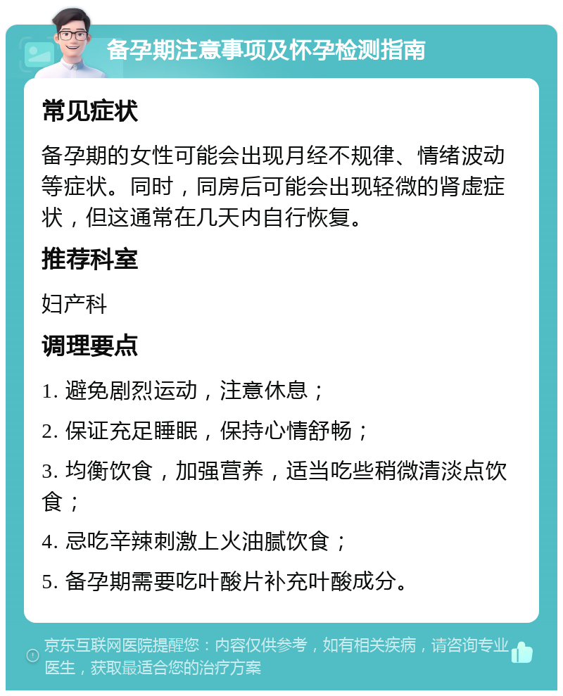 备孕期注意事项及怀孕检测指南 常见症状 备孕期的女性可能会出现月经不规律、情绪波动等症状。同时，同房后可能会出现轻微的肾虚症状，但这通常在几天内自行恢复。 推荐科室 妇产科 调理要点 1. 避免剧烈运动，注意休息； 2. 保证充足睡眠，保持心情舒畅； 3. 均衡饮食，加强营养，适当吃些稍微清淡点饮食； 4. 忌吃辛辣刺激上火油腻饮食； 5. 备孕期需要吃叶酸片补充叶酸成分。