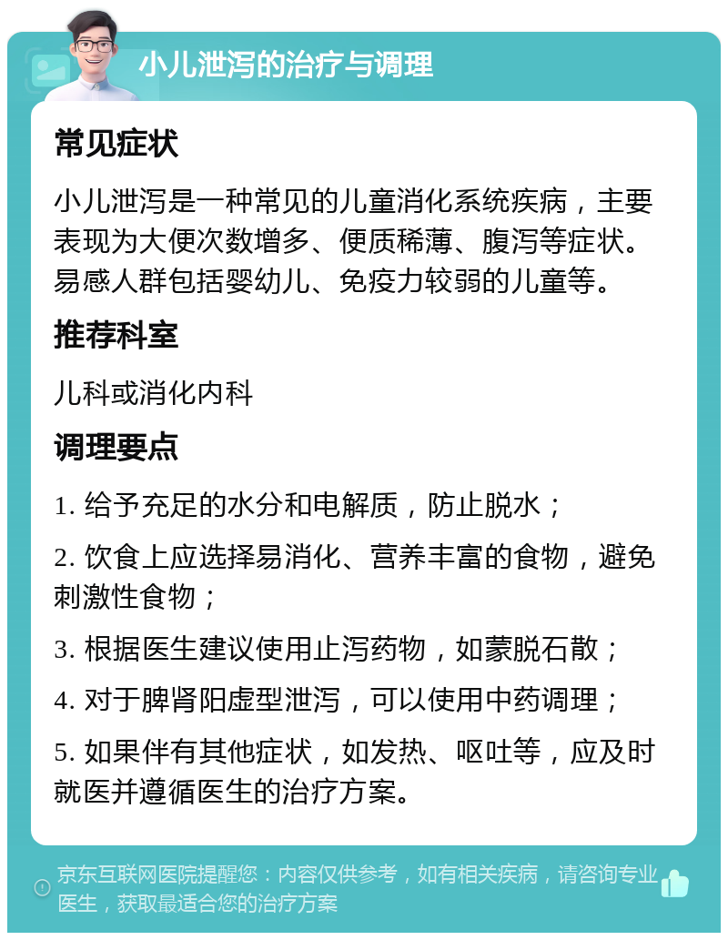 小儿泄泻的治疗与调理 常见症状 小儿泄泻是一种常见的儿童消化系统疾病，主要表现为大便次数增多、便质稀薄、腹泻等症状。易感人群包括婴幼儿、免疫力较弱的儿童等。 推荐科室 儿科或消化内科 调理要点 1. 给予充足的水分和电解质，防止脱水； 2. 饮食上应选择易消化、营养丰富的食物，避免刺激性食物； 3. 根据医生建议使用止泻药物，如蒙脱石散； 4. 对于脾肾阳虚型泄泻，可以使用中药调理； 5. 如果伴有其他症状，如发热、呕吐等，应及时就医并遵循医生的治疗方案。