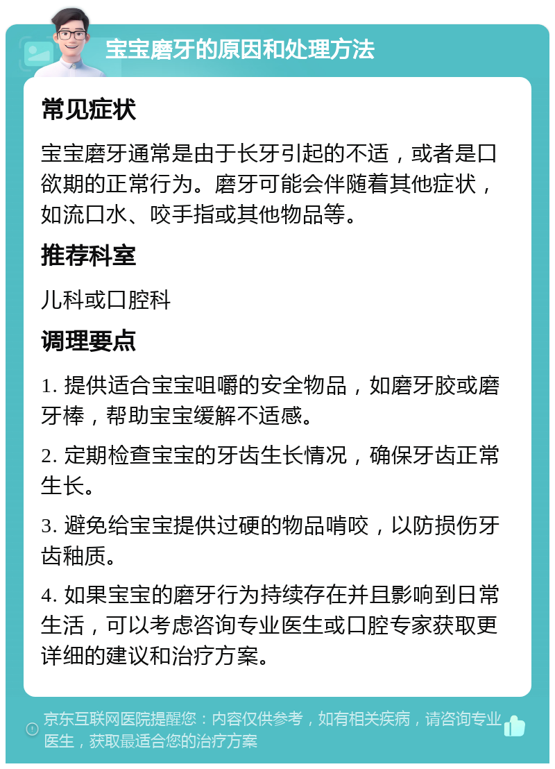 宝宝磨牙的原因和处理方法 常见症状 宝宝磨牙通常是由于长牙引起的不适，或者是口欲期的正常行为。磨牙可能会伴随着其他症状，如流口水、咬手指或其他物品等。 推荐科室 儿科或口腔科 调理要点 1. 提供适合宝宝咀嚼的安全物品，如磨牙胶或磨牙棒，帮助宝宝缓解不适感。 2. 定期检查宝宝的牙齿生长情况，确保牙齿正常生长。 3. 避免给宝宝提供过硬的物品啃咬，以防损伤牙齿釉质。 4. 如果宝宝的磨牙行为持续存在并且影响到日常生活，可以考虑咨询专业医生或口腔专家获取更详细的建议和治疗方案。