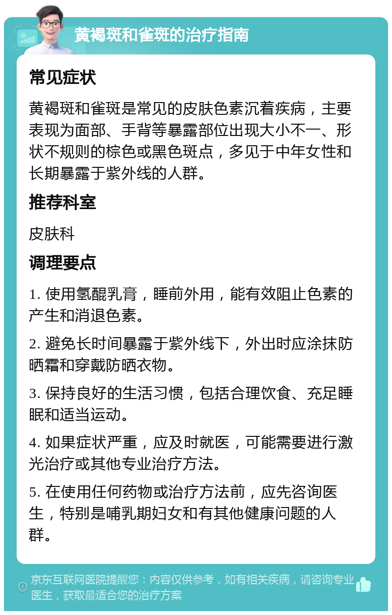 黄褐斑和雀斑的治疗指南 常见症状 黄褐斑和雀斑是常见的皮肤色素沉着疾病，主要表现为面部、手背等暴露部位出现大小不一、形状不规则的棕色或黑色斑点，多见于中年女性和长期暴露于紫外线的人群。 推荐科室 皮肤科 调理要点 1. 使用氢醌乳膏，睡前外用，能有效阻止色素的产生和消退色素。 2. 避免长时间暴露于紫外线下，外出时应涂抹防晒霜和穿戴防晒衣物。 3. 保持良好的生活习惯，包括合理饮食、充足睡眠和适当运动。 4. 如果症状严重，应及时就医，可能需要进行激光治疗或其他专业治疗方法。 5. 在使用任何药物或治疗方法前，应先咨询医生，特别是哺乳期妇女和有其他健康问题的人群。