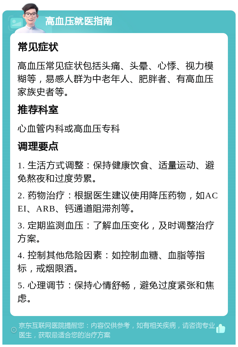 高血压就医指南 常见症状 高血压常见症状包括头痛、头晕、心悸、视力模糊等，易感人群为中老年人、肥胖者、有高血压家族史者等。 推荐科室 心血管内科或高血压专科 调理要点 1. 生活方式调整：保持健康饮食、适量运动、避免熬夜和过度劳累。 2. 药物治疗：根据医生建议使用降压药物，如ACEI、ARB、钙通道阻滞剂等。 3. 定期监测血压：了解血压变化，及时调整治疗方案。 4. 控制其他危险因素：如控制血糖、血脂等指标，戒烟限酒。 5. 心理调节：保持心情舒畅，避免过度紧张和焦虑。