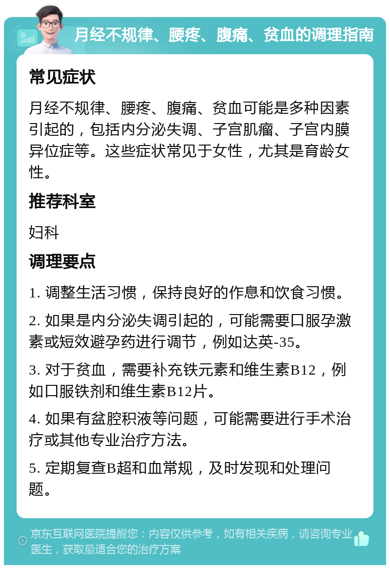 月经不规律、腰疼、腹痛、贫血的调理指南 常见症状 月经不规律、腰疼、腹痛、贫血可能是多种因素引起的，包括内分泌失调、子宫肌瘤、子宫内膜异位症等。这些症状常见于女性，尤其是育龄女性。 推荐科室 妇科 调理要点 1. 调整生活习惯，保持良好的作息和饮食习惯。 2. 如果是内分泌失调引起的，可能需要口服孕激素或短效避孕药进行调节，例如达英-35。 3. 对于贫血，需要补充铁元素和维生素B12，例如口服铁剂和维生素B12片。 4. 如果有盆腔积液等问题，可能需要进行手术治疗或其他专业治疗方法。 5. 定期复查B超和血常规，及时发现和处理问题。