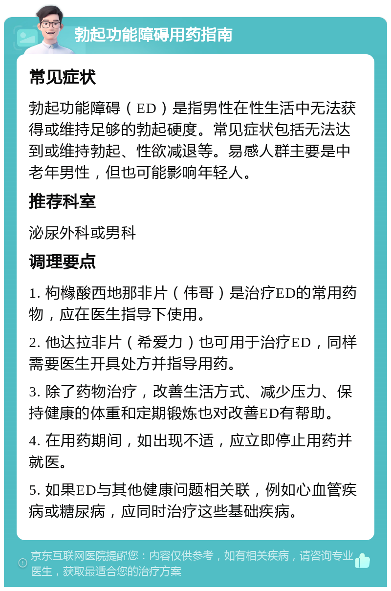 勃起功能障碍用药指南 常见症状 勃起功能障碍（ED）是指男性在性生活中无法获得或维持足够的勃起硬度。常见症状包括无法达到或维持勃起、性欲减退等。易感人群主要是中老年男性，但也可能影响年轻人。 推荐科室 泌尿外科或男科 调理要点 1. 枸橼酸西地那非片（伟哥）是治疗ED的常用药物，应在医生指导下使用。 2. 他达拉非片（希爱力）也可用于治疗ED，同样需要医生开具处方并指导用药。 3. 除了药物治疗，改善生活方式、减少压力、保持健康的体重和定期锻炼也对改善ED有帮助。 4. 在用药期间，如出现不适，应立即停止用药并就医。 5. 如果ED与其他健康问题相关联，例如心血管疾病或糖尿病，应同时治疗这些基础疾病。