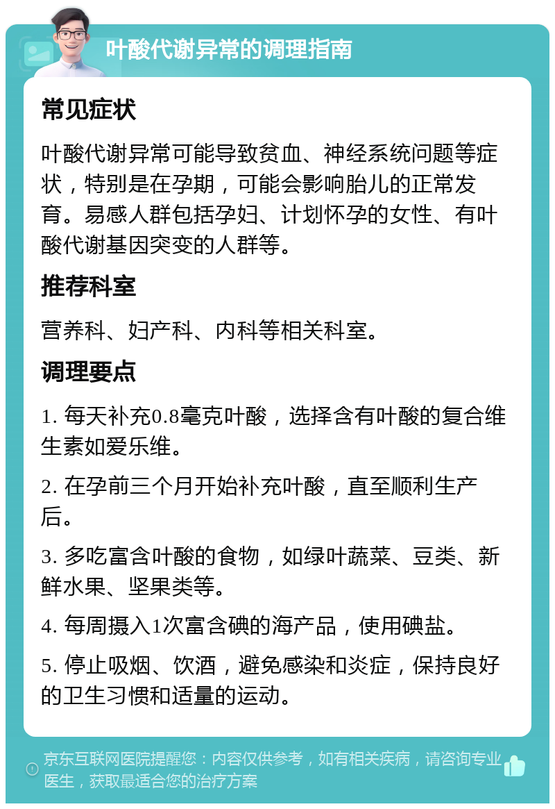 叶酸代谢异常的调理指南 常见症状 叶酸代谢异常可能导致贫血、神经系统问题等症状，特别是在孕期，可能会影响胎儿的正常发育。易感人群包括孕妇、计划怀孕的女性、有叶酸代谢基因突变的人群等。 推荐科室 营养科、妇产科、内科等相关科室。 调理要点 1. 每天补充0.8毫克叶酸，选择含有叶酸的复合维生素如爱乐维。 2. 在孕前三个月开始补充叶酸，直至顺利生产后。 3. 多吃富含叶酸的食物，如绿叶蔬菜、豆类、新鲜水果、坚果类等。 4. 每周摄入1次富含碘的海产品，使用碘盐。 5. 停止吸烟、饮酒，避免感染和炎症，保持良好的卫生习惯和适量的运动。