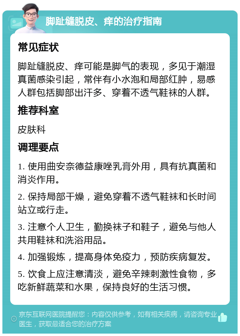 脚趾缝脱皮、痒的治疗指南 常见症状 脚趾缝脱皮、痒可能是脚气的表现，多见于潮湿真菌感染引起，常伴有小水泡和局部红肿，易感人群包括脚部出汗多、穿着不透气鞋袜的人群。 推荐科室 皮肤科 调理要点 1. 使用曲安奈德益康唑乳膏外用，具有抗真菌和消炎作用。 2. 保持局部干燥，避免穿着不透气鞋袜和长时间站立或行走。 3. 注意个人卫生，勤换袜子和鞋子，避免与他人共用鞋袜和洗浴用品。 4. 加强锻炼，提高身体免疫力，预防疾病复发。 5. 饮食上应注意清淡，避免辛辣刺激性食物，多吃新鲜蔬菜和水果，保持良好的生活习惯。