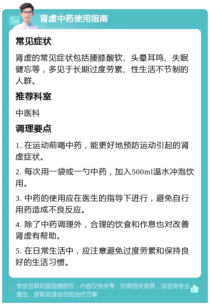 肾虚中药使用指南 常见症状 肾虚的常见症状包括腰膝酸软、头晕耳鸣、失眠健忘等，多见于长期过度劳累、性生活不节制的人群。 推荐科室 中医科 调理要点 1. 在运动前喝中药，能更好地预防运动引起的肾虚症状。 2. 每次用一袋或一勺中药，加入500ml温水冲泡饮用。 3. 中药的使用应在医生的指导下进行，避免自行用药造成不良反应。 4. 除了中药调理外，合理的饮食和作息也对改善肾虚有帮助。 5. 在日常生活中，应注意避免过度劳累和保持良好的生活习惯。