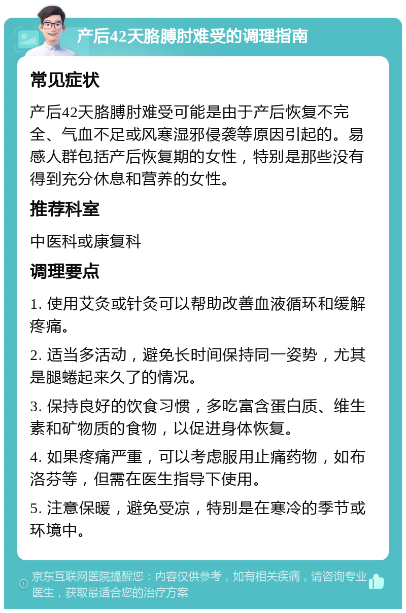 产后42天胳膊肘难受的调理指南 常见症状 产后42天胳膊肘难受可能是由于产后恢复不完全、气血不足或风寒湿邪侵袭等原因引起的。易感人群包括产后恢复期的女性，特别是那些没有得到充分休息和营养的女性。 推荐科室 中医科或康复科 调理要点 1. 使用艾灸或针灸可以帮助改善血液循环和缓解疼痛。 2. 适当多活动，避免长时间保持同一姿势，尤其是腿蜷起来久了的情况。 3. 保持良好的饮食习惯，多吃富含蛋白质、维生素和矿物质的食物，以促进身体恢复。 4. 如果疼痛严重，可以考虑服用止痛药物，如布洛芬等，但需在医生指导下使用。 5. 注意保暖，避免受凉，特别是在寒冷的季节或环境中。