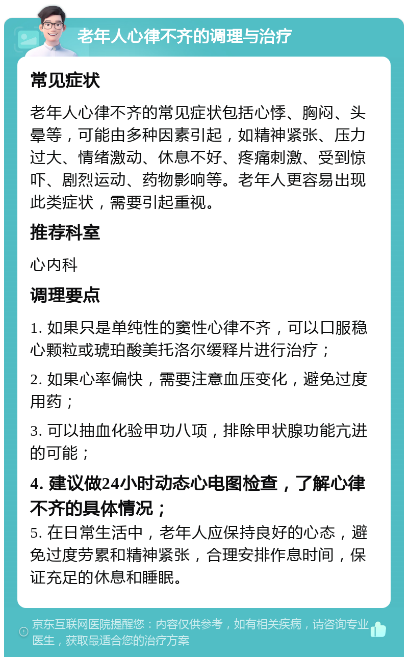 老年人心律不齐的调理与治疗 常见症状 老年人心律不齐的常见症状包括心悸、胸闷、头晕等，可能由多种因素引起，如精神紧张、压力过大、情绪激动、休息不好、疼痛刺激、受到惊吓、剧烈运动、药物影响等。老年人更容易出现此类症状，需要引起重视。 推荐科室 心内科 调理要点 1. 如果只是单纯性的窦性心律不齐，可以口服稳心颗粒或琥珀酸美托洛尔缓释片进行治疗； 2. 如果心率偏快，需要注意血压变化，避免过度用药； 3. 可以抽血化验甲功八项，排除甲状腺功能亢进的可能； 4. 建议做24小时动态心电图检查，了解心律不齐的具体情况； 5. 在日常生活中，老年人应保持良好的心态，避免过度劳累和精神紧张，合理安排作息时间，保证充足的休息和睡眠。