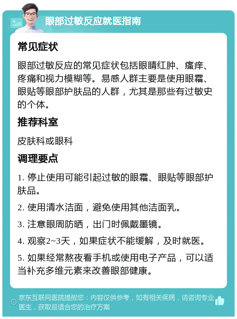 眼部过敏反应就医指南 常见症状 眼部过敏反应的常见症状包括眼睛红肿、瘙痒、疼痛和视力模糊等。易感人群主要是使用眼霜、眼贴等眼部护肤品的人群，尤其是那些有过敏史的个体。 推荐科室 皮肤科或眼科 调理要点 1. 停止使用可能引起过敏的眼霜、眼贴等眼部护肤品。 2. 使用清水洁面，避免使用其他洁面乳。 3. 注意眼周防晒，出门时佩戴墨镜。 4. 观察2~3天，如果症状不能缓解，及时就医。 5. 如果经常熬夜看手机或使用电子产品，可以适当补充多维元素来改善眼部健康。