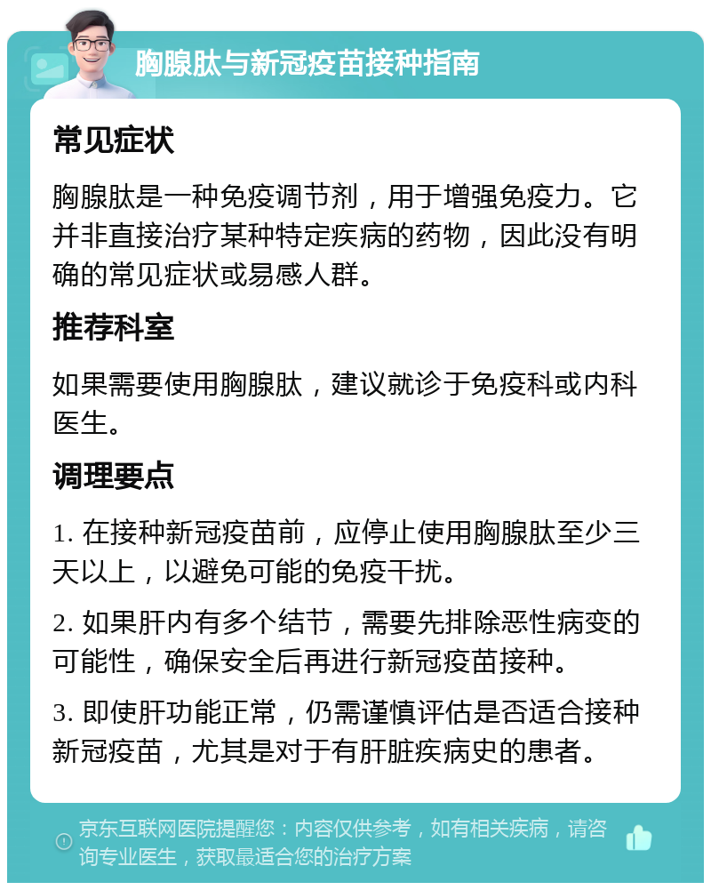 胸腺肽与新冠疫苗接种指南 常见症状 胸腺肽是一种免疫调节剂，用于增强免疫力。它并非直接治疗某种特定疾病的药物，因此没有明确的常见症状或易感人群。 推荐科室 如果需要使用胸腺肽，建议就诊于免疫科或内科医生。 调理要点 1. 在接种新冠疫苗前，应停止使用胸腺肽至少三天以上，以避免可能的免疫干扰。 2. 如果肝内有多个结节，需要先排除恶性病变的可能性，确保安全后再进行新冠疫苗接种。 3. 即使肝功能正常，仍需谨慎评估是否适合接种新冠疫苗，尤其是对于有肝脏疾病史的患者。