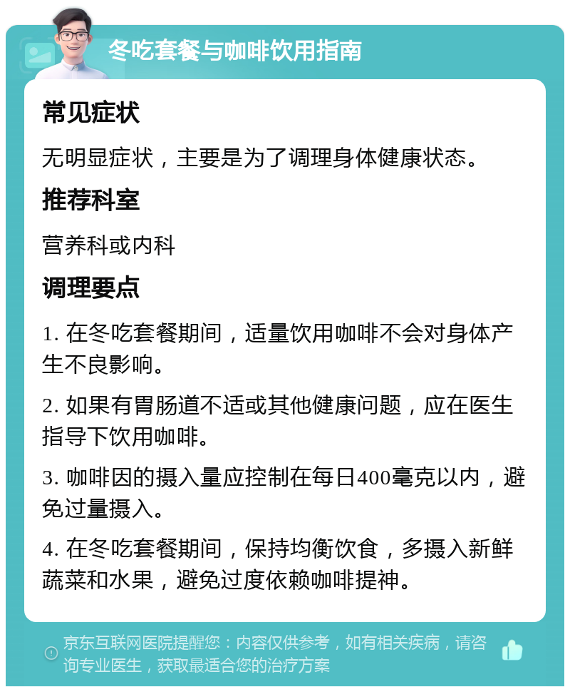 冬吃套餐与咖啡饮用指南 常见症状 无明显症状，主要是为了调理身体健康状态。 推荐科室 营养科或内科 调理要点 1. 在冬吃套餐期间，适量饮用咖啡不会对身体产生不良影响。 2. 如果有胃肠道不适或其他健康问题，应在医生指导下饮用咖啡。 3. 咖啡因的摄入量应控制在每日400毫克以内，避免过量摄入。 4. 在冬吃套餐期间，保持均衡饮食，多摄入新鲜蔬菜和水果，避免过度依赖咖啡提神。