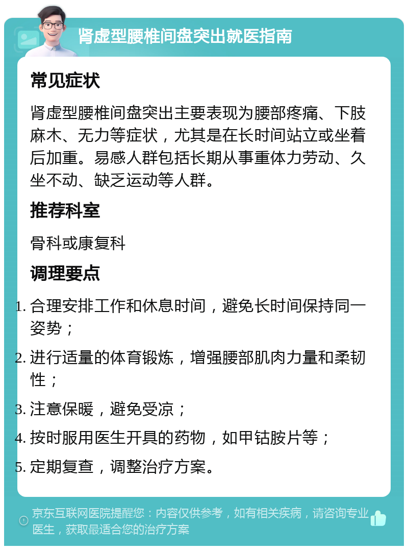 肾虚型腰椎间盘突出就医指南 常见症状 肾虚型腰椎间盘突出主要表现为腰部疼痛、下肢麻木、无力等症状，尤其是在长时间站立或坐着后加重。易感人群包括长期从事重体力劳动、久坐不动、缺乏运动等人群。 推荐科室 骨科或康复科 调理要点 合理安排工作和休息时间，避免长时间保持同一姿势； 进行适量的体育锻炼，增强腰部肌肉力量和柔韧性； 注意保暖，避免受凉； 按时服用医生开具的药物，如甲钴胺片等； 定期复查，调整治疗方案。