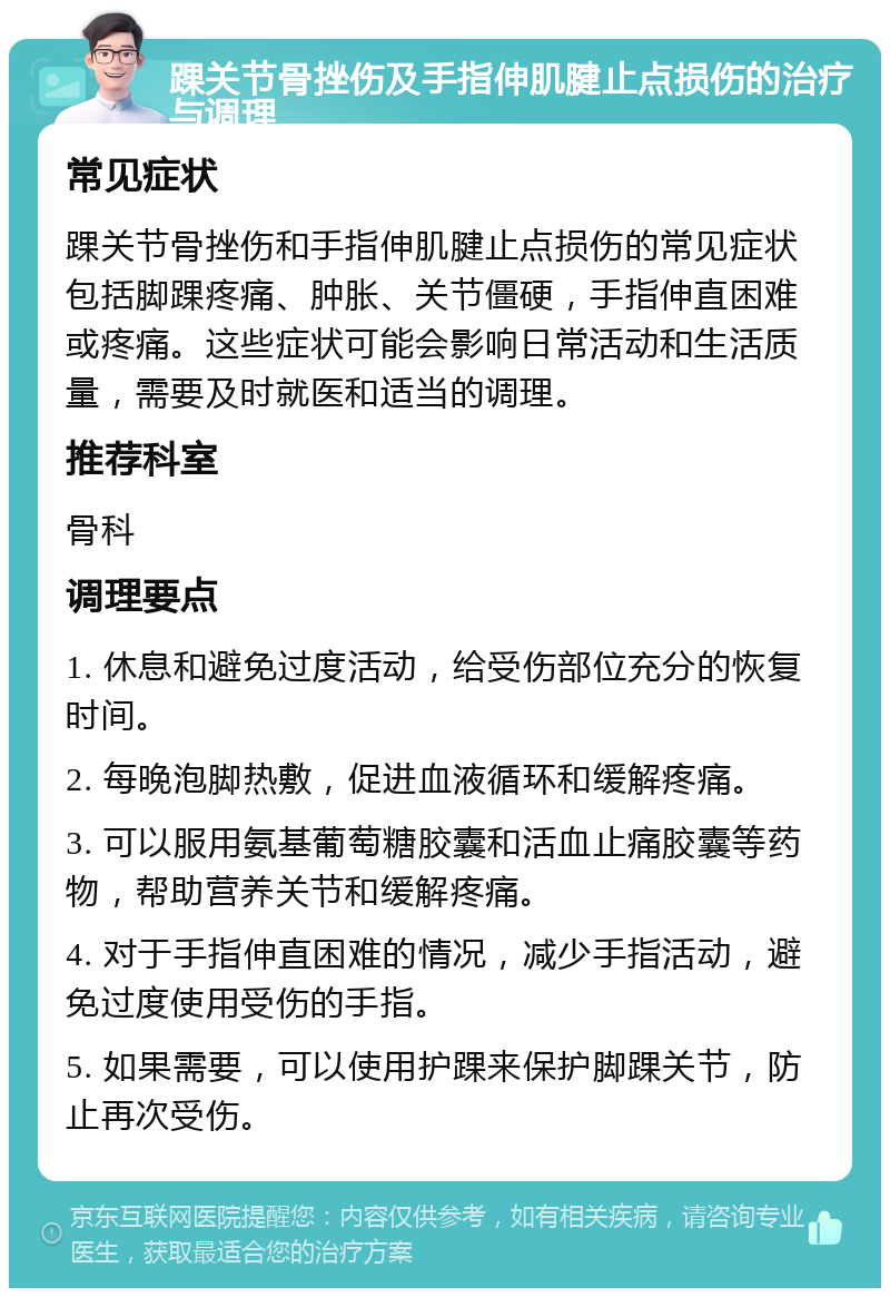 踝关节骨挫伤及手指伸肌腱止点损伤的治疗与调理 常见症状 踝关节骨挫伤和手指伸肌腱止点损伤的常见症状包括脚踝疼痛、肿胀、关节僵硬，手指伸直困难或疼痛。这些症状可能会影响日常活动和生活质量，需要及时就医和适当的调理。 推荐科室 骨科 调理要点 1. 休息和避免过度活动，给受伤部位充分的恢复时间。 2. 每晚泡脚热敷，促进血液循环和缓解疼痛。 3. 可以服用氨基葡萄糖胶囊和活血止痛胶囊等药物，帮助营养关节和缓解疼痛。 4. 对于手指伸直困难的情况，减少手指活动，避免过度使用受伤的手指。 5. 如果需要，可以使用护踝来保护脚踝关节，防止再次受伤。