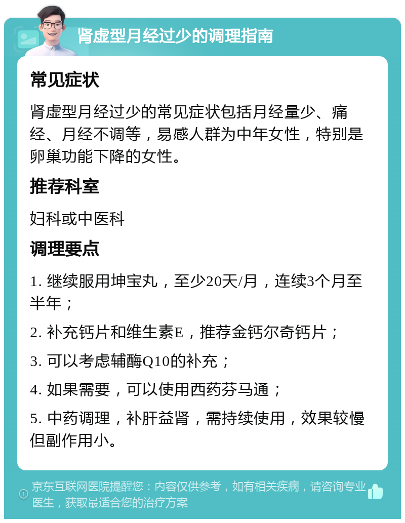 肾虚型月经过少的调理指南 常见症状 肾虚型月经过少的常见症状包括月经量少、痛经、月经不调等，易感人群为中年女性，特别是卵巢功能下降的女性。 推荐科室 妇科或中医科 调理要点 1. 继续服用坤宝丸，至少20天/月，连续3个月至半年； 2. 补充钙片和维生素E，推荐金钙尔奇钙片； 3. 可以考虑辅酶Q10的补充； 4. 如果需要，可以使用西药芬马通； 5. 中药调理，补肝益肾，需持续使用，效果较慢但副作用小。