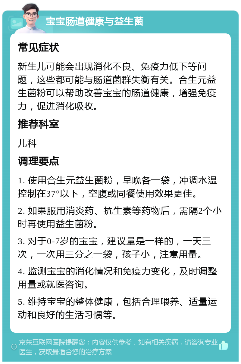 宝宝肠道健康与益生菌 常见症状 新生儿可能会出现消化不良、免疫力低下等问题，这些都可能与肠道菌群失衡有关。合生元益生菌粉可以帮助改善宝宝的肠道健康，增强免疫力，促进消化吸收。 推荐科室 儿科 调理要点 1. 使用合生元益生菌粉，早晚各一袋，冲调水温控制在37°以下，空腹或同餐使用效果更佳。 2. 如果服用消炎药、抗生素等药物后，需隔2个小时再使用益生菌粉。 3. 对于0-7岁的宝宝，建议量是一样的，一天三次，一次用三分之一袋，孩子小，注意用量。 4. 监测宝宝的消化情况和免疫力变化，及时调整用量或就医咨询。 5. 维持宝宝的整体健康，包括合理喂养、适量运动和良好的生活习惯等。