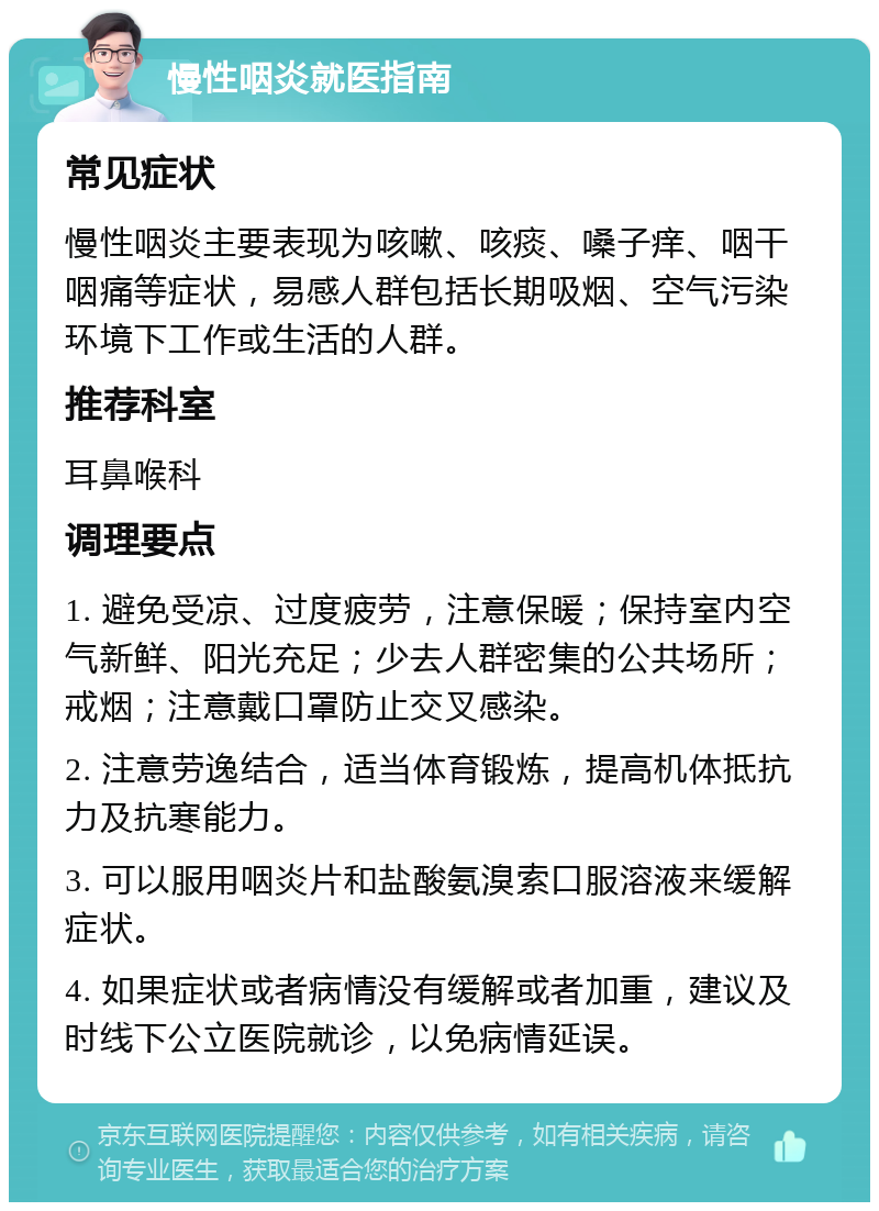 慢性咽炎就医指南 常见症状 慢性咽炎主要表现为咳嗽、咳痰、嗓子痒、咽干咽痛等症状，易感人群包括长期吸烟、空气污染环境下工作或生活的人群。 推荐科室 耳鼻喉科 调理要点 1. 避免受凉、过度疲劳，注意保暖；保持室内空气新鲜、阳光充足；少去人群密集的公共场所；戒烟；注意戴口罩防止交叉感染。 2. 注意劳逸结合，适当体育锻炼，提高机体抵抗力及抗寒能力。 3. 可以服用咽炎片和盐酸氨溴索口服溶液来缓解症状。 4. 如果症状或者病情没有缓解或者加重，建议及时线下公立医院就诊，以免病情延误。