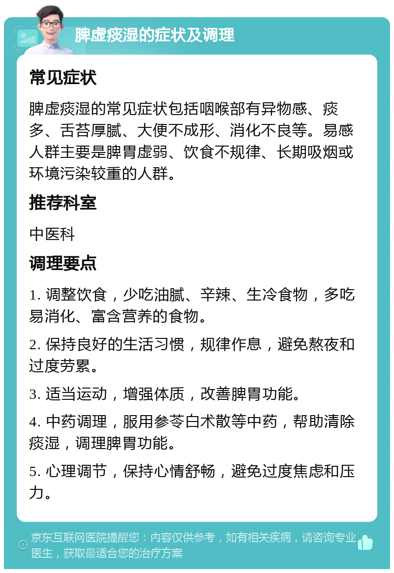 脾虚痰湿的症状及调理 常见症状 脾虚痰湿的常见症状包括咽喉部有异物感、痰多、舌苔厚腻、大便不成形、消化不良等。易感人群主要是脾胃虚弱、饮食不规律、长期吸烟或环境污染较重的人群。 推荐科室 中医科 调理要点 1. 调整饮食，少吃油腻、辛辣、生冷食物，多吃易消化、富含营养的食物。 2. 保持良好的生活习惯，规律作息，避免熬夜和过度劳累。 3. 适当运动，增强体质，改善脾胃功能。 4. 中药调理，服用参苓白术散等中药，帮助清除痰湿，调理脾胃功能。 5. 心理调节，保持心情舒畅，避免过度焦虑和压力。