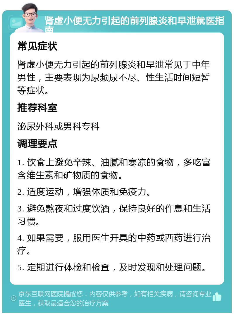 肾虚小便无力引起的前列腺炎和早泄就医指南 常见症状 肾虚小便无力引起的前列腺炎和早泄常见于中年男性，主要表现为尿频尿不尽、性生活时间短暂等症状。 推荐科室 泌尿外科或男科专科 调理要点 1. 饮食上避免辛辣、油腻和寒凉的食物，多吃富含维生素和矿物质的食物。 2. 适度运动，增强体质和免疫力。 3. 避免熬夜和过度饮酒，保持良好的作息和生活习惯。 4. 如果需要，服用医生开具的中药或西药进行治疗。 5. 定期进行体检和检查，及时发现和处理问题。