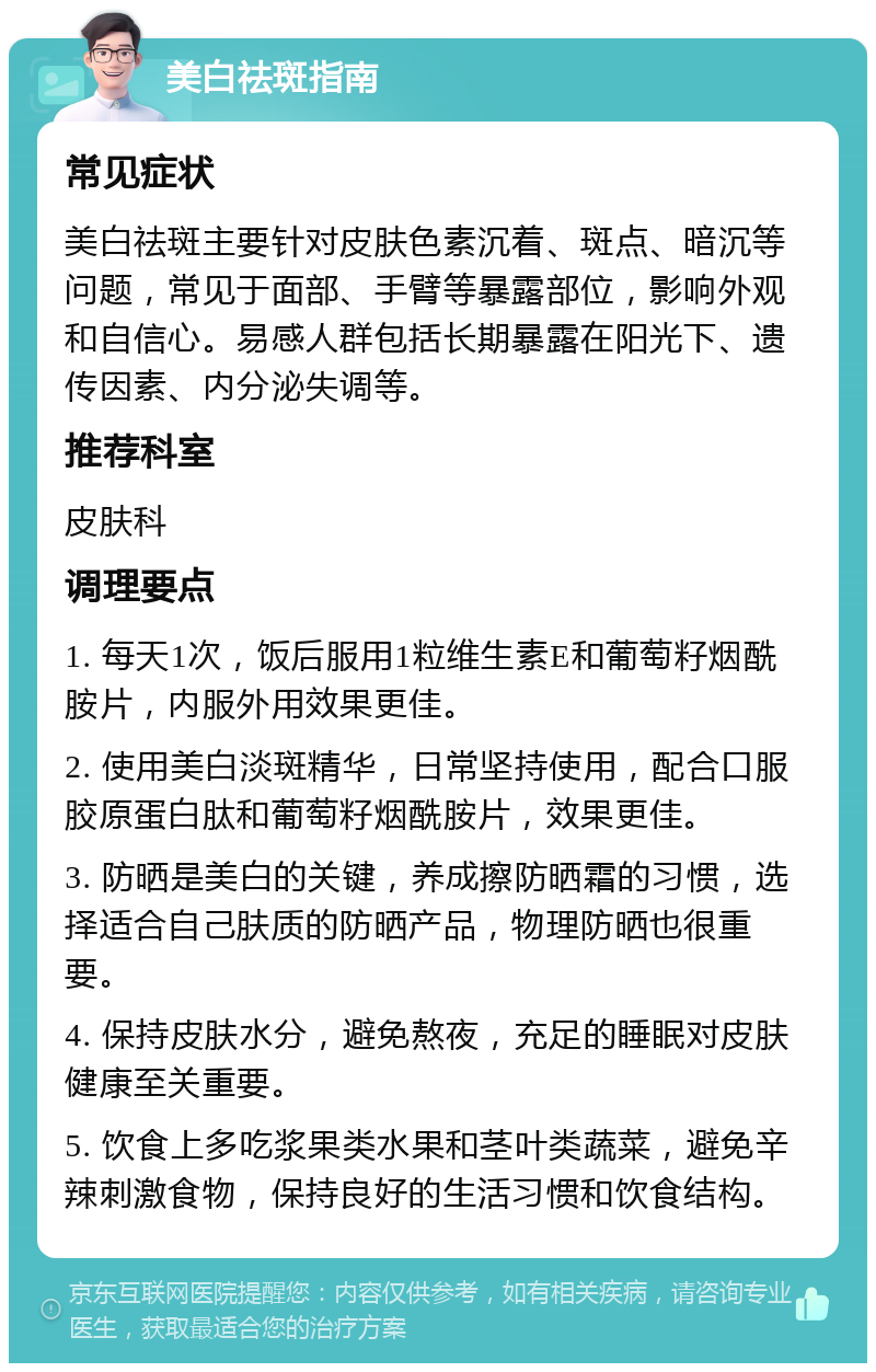 美白祛斑指南 常见症状 美白祛斑主要针对皮肤色素沉着、斑点、暗沉等问题，常见于面部、手臂等暴露部位，影响外观和自信心。易感人群包括长期暴露在阳光下、遗传因素、内分泌失调等。 推荐科室 皮肤科 调理要点 1. 每天1次，饭后服用1粒维生素E和葡萄籽烟酰胺片，内服外用效果更佳。 2. 使用美白淡斑精华，日常坚持使用，配合口服胶原蛋白肽和葡萄籽烟酰胺片，效果更佳。 3. 防晒是美白的关键，养成擦防晒霜的习惯，选择适合自己肤质的防晒产品，物理防晒也很重要。 4. 保持皮肤水分，避免熬夜，充足的睡眠对皮肤健康至关重要。 5. 饮食上多吃浆果类水果和茎叶类蔬菜，避免辛辣刺激食物，保持良好的生活习惯和饮食结构。