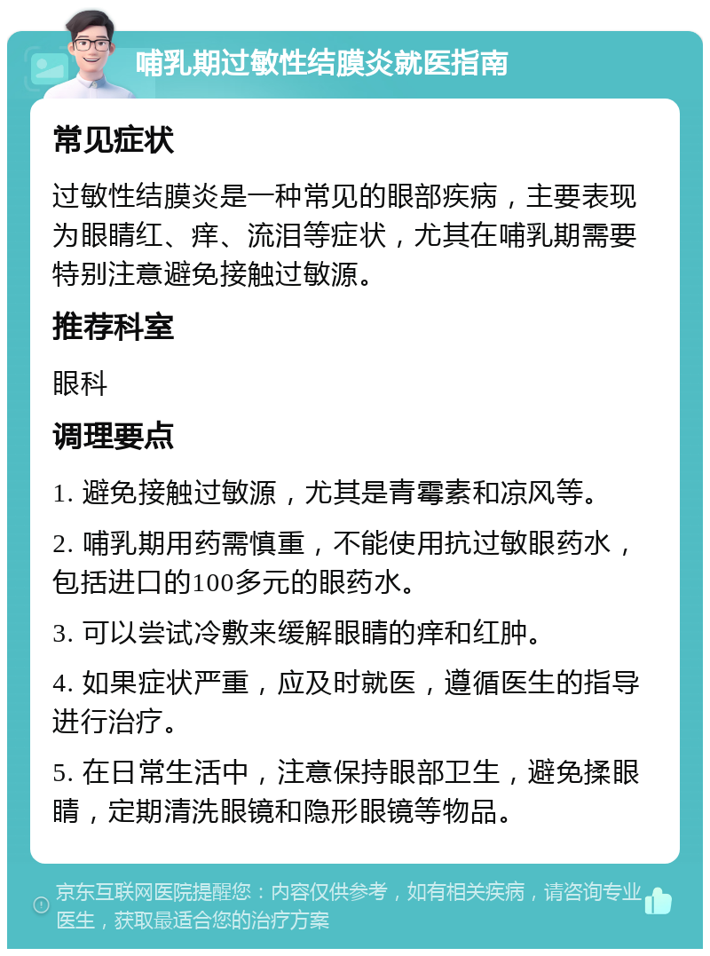 哺乳期过敏性结膜炎就医指南 常见症状 过敏性结膜炎是一种常见的眼部疾病，主要表现为眼睛红、痒、流泪等症状，尤其在哺乳期需要特别注意避免接触过敏源。 推荐科室 眼科 调理要点 1. 避免接触过敏源，尤其是青霉素和凉风等。 2. 哺乳期用药需慎重，不能使用抗过敏眼药水，包括进口的100多元的眼药水。 3. 可以尝试冷敷来缓解眼睛的痒和红肿。 4. 如果症状严重，应及时就医，遵循医生的指导进行治疗。 5. 在日常生活中，注意保持眼部卫生，避免揉眼睛，定期清洗眼镜和隐形眼镜等物品。