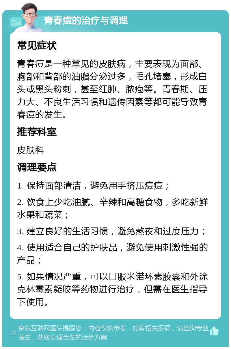 青春痘的治疗与调理 常见症状 青春痘是一种常见的皮肤病，主要表现为面部、胸部和背部的油脂分泌过多，毛孔堵塞，形成白头或黑头粉刺，甚至红肿、脓疱等。青春期、压力大、不良生活习惯和遗传因素等都可能导致青春痘的发生。 推荐科室 皮肤科 调理要点 1. 保持面部清洁，避免用手挤压痘痘； 2. 饮食上少吃油腻、辛辣和高糖食物，多吃新鲜水果和蔬菜； 3. 建立良好的生活习惯，避免熬夜和过度压力； 4. 使用适合自己的护肤品，避免使用刺激性强的产品； 5. 如果情况严重，可以口服米诺环素胶囊和外涂克林霉素凝胶等药物进行治疗，但需在医生指导下使用。