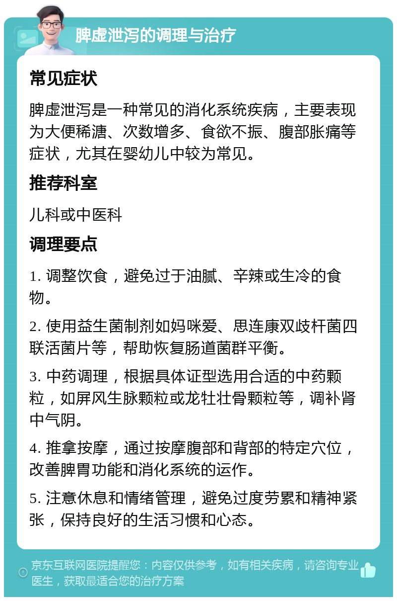 脾虚泄泻的调理与治疗 常见症状 脾虚泄泻是一种常见的消化系统疾病，主要表现为大便稀溏、次数增多、食欲不振、腹部胀痛等症状，尤其在婴幼儿中较为常见。 推荐科室 儿科或中医科 调理要点 1. 调整饮食，避免过于油腻、辛辣或生冷的食物。 2. 使用益生菌制剂如妈咪爱、思连康双歧杆菌四联活菌片等，帮助恢复肠道菌群平衡。 3. 中药调理，根据具体证型选用合适的中药颗粒，如屏风生脉颗粒或龙牡壮骨颗粒等，调补肾中气阴。 4. 推拿按摩，通过按摩腹部和背部的特定穴位，改善脾胃功能和消化系统的运作。 5. 注意休息和情绪管理，避免过度劳累和精神紧张，保持良好的生活习惯和心态。