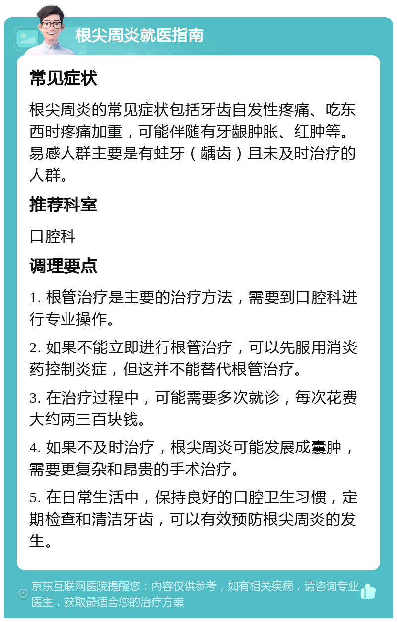 根尖周炎就医指南 常见症状 根尖周炎的常见症状包括牙齿自发性疼痛、吃东西时疼痛加重，可能伴随有牙龈肿胀、红肿等。易感人群主要是有蛀牙（龋齿）且未及时治疗的人群。 推荐科室 口腔科 调理要点 1. 根管治疗是主要的治疗方法，需要到口腔科进行专业操作。 2. 如果不能立即进行根管治疗，可以先服用消炎药控制炎症，但这并不能替代根管治疗。 3. 在治疗过程中，可能需要多次就诊，每次花费大约两三百块钱。 4. 如果不及时治疗，根尖周炎可能发展成囊肿，需要更复杂和昂贵的手术治疗。 5. 在日常生活中，保持良好的口腔卫生习惯，定期检查和清洁牙齿，可以有效预防根尖周炎的发生。