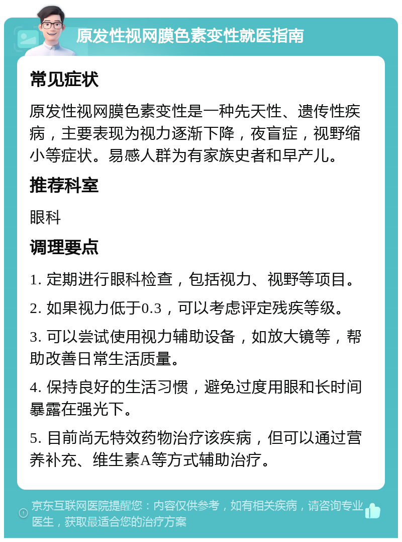 原发性视网膜色素变性就医指南 常见症状 原发性视网膜色素变性是一种先天性、遗传性疾病，主要表现为视力逐渐下降，夜盲症，视野缩小等症状。易感人群为有家族史者和早产儿。 推荐科室 眼科 调理要点 1. 定期进行眼科检查，包括视力、视野等项目。 2. 如果视力低于0.3，可以考虑评定残疾等级。 3. 可以尝试使用视力辅助设备，如放大镜等，帮助改善日常生活质量。 4. 保持良好的生活习惯，避免过度用眼和长时间暴露在强光下。 5. 目前尚无特效药物治疗该疾病，但可以通过营养补充、维生素A等方式辅助治疗。