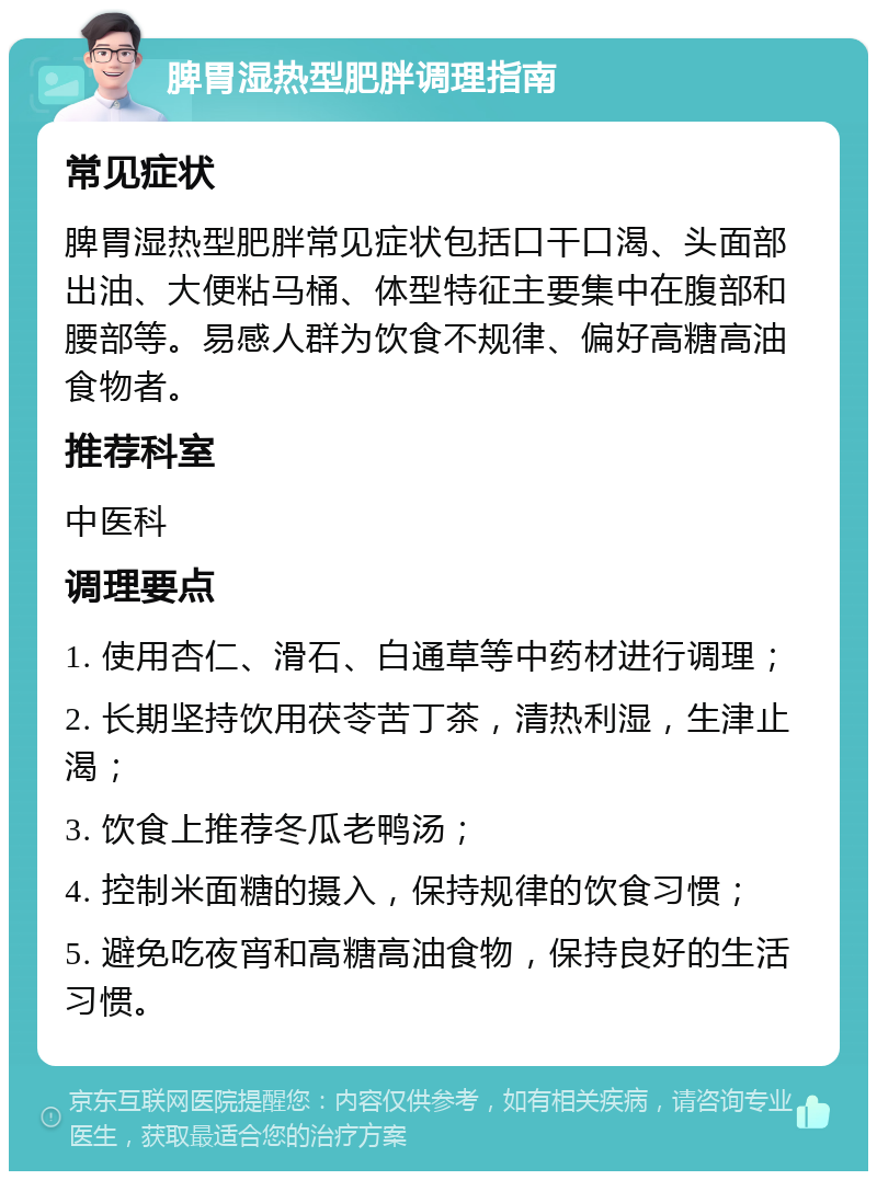 脾胃湿热型肥胖调理指南 常见症状 脾胃湿热型肥胖常见症状包括口干口渴、头面部出油、大便粘马桶、体型特征主要集中在腹部和腰部等。易感人群为饮食不规律、偏好高糖高油食物者。 推荐科室 中医科 调理要点 1. 使用杏仁、滑石、白通草等中药材进行调理； 2. 长期坚持饮用茯苓苦丁茶，清热利湿，生津止渴； 3. 饮食上推荐冬瓜老鸭汤； 4. 控制米面糖的摄入，保持规律的饮食习惯； 5. 避免吃夜宵和高糖高油食物，保持良好的生活习惯。